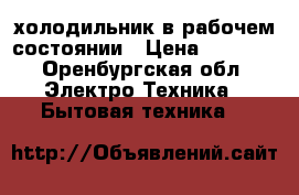 холодильник в рабочем состоянии › Цена ­ 5 000 - Оренбургская обл. Электро-Техника » Бытовая техника   